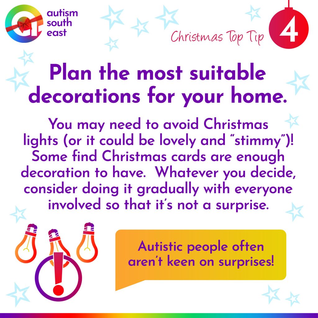 Plan the most suitable decorations for your home.  You may need to avoid Christmas lights (or it could be lovely and “stimmy”)! Some find Christmas cards are enough decoration to have.  Whatever you decide, consider doing it gradually with everyone involved so that it’s not a surprise.  Autistic people often aren't keen on surprises!