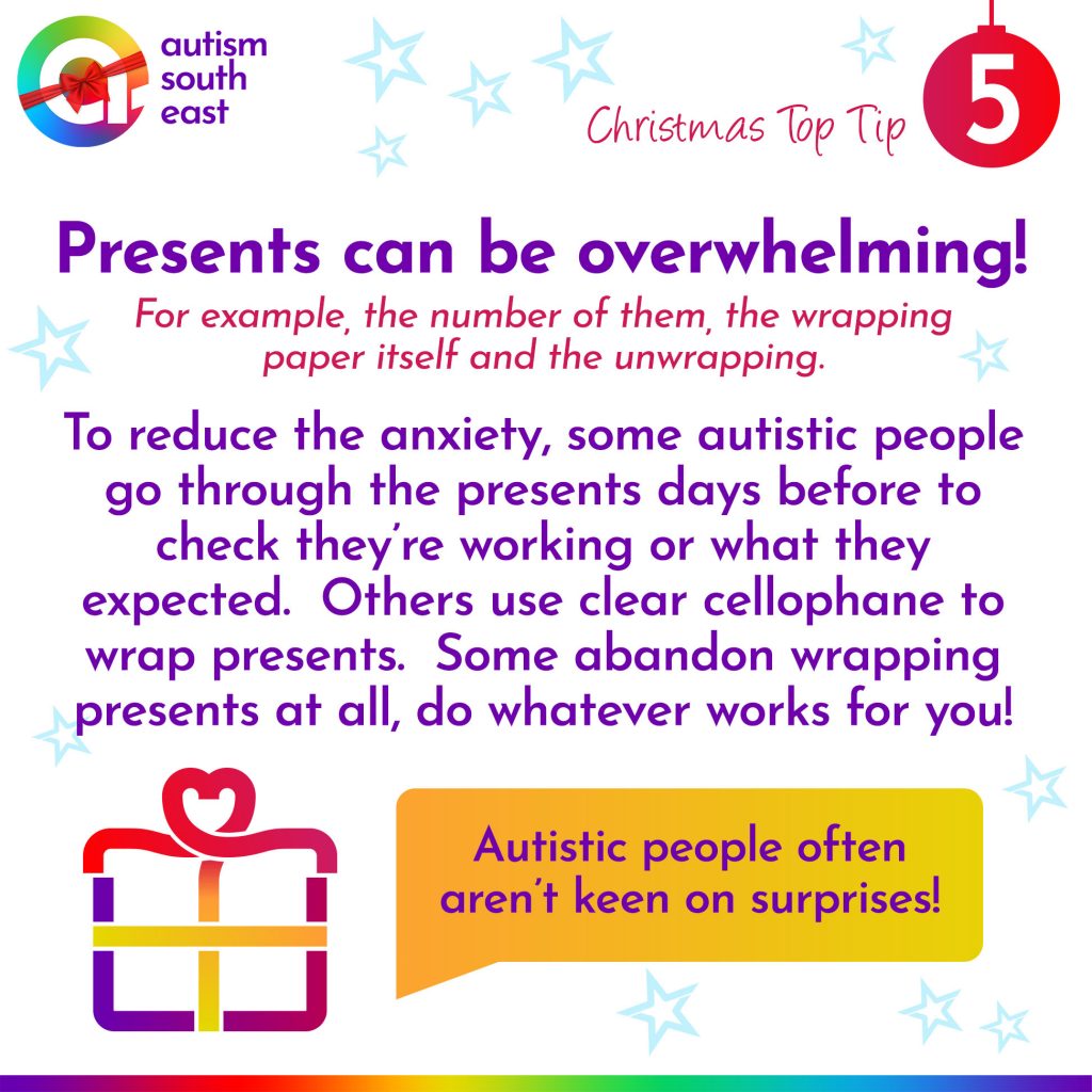 Presents can be overwhelming!  For example, the number of them, the wrapping paper itself and the unwrapping.  To reduce the anxiety, some autistic people go through the presents days before to check they’re working or what they expected.  Others use clear cellophane to wrap presents.  Some abandon wrapping presents at all, do whatever works for you!